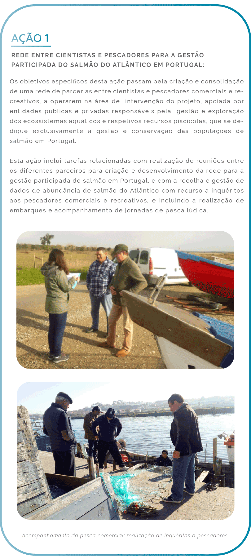 Ação 1. Rede entre cientistas e pescadores para a gestão participada do salmão do Atlântico em Portugal: Os objetivos específicos desta ação passam pela criação e consolidação de uma rede de parcerias entre cientistas e pescadores comerciais e recreativos, a operarem na área de intervenção do projeto, apoiada por entidades publicas e privadas responsáveis pela gestão e exploração dos ecossistemas aquáticos e respetivos recursos piscícolas, que se dedique exclusivamente à gestão e conservação das populações de salmão em Portugal. Esta ação inclui tarefas relacionadas com realização de reuniões entre os diferentes parceiros para criação e desenvolvimento da rede para a gestão participada do salmão em Portugal, e com a recolha e gestão de dados de abundância de salmão do Atlântico com recurso a inquéritos aos pescadores comerciais e recreativos, e incluindo a realização de embarques e acompanhamento de jornadas de pesca lúdica.