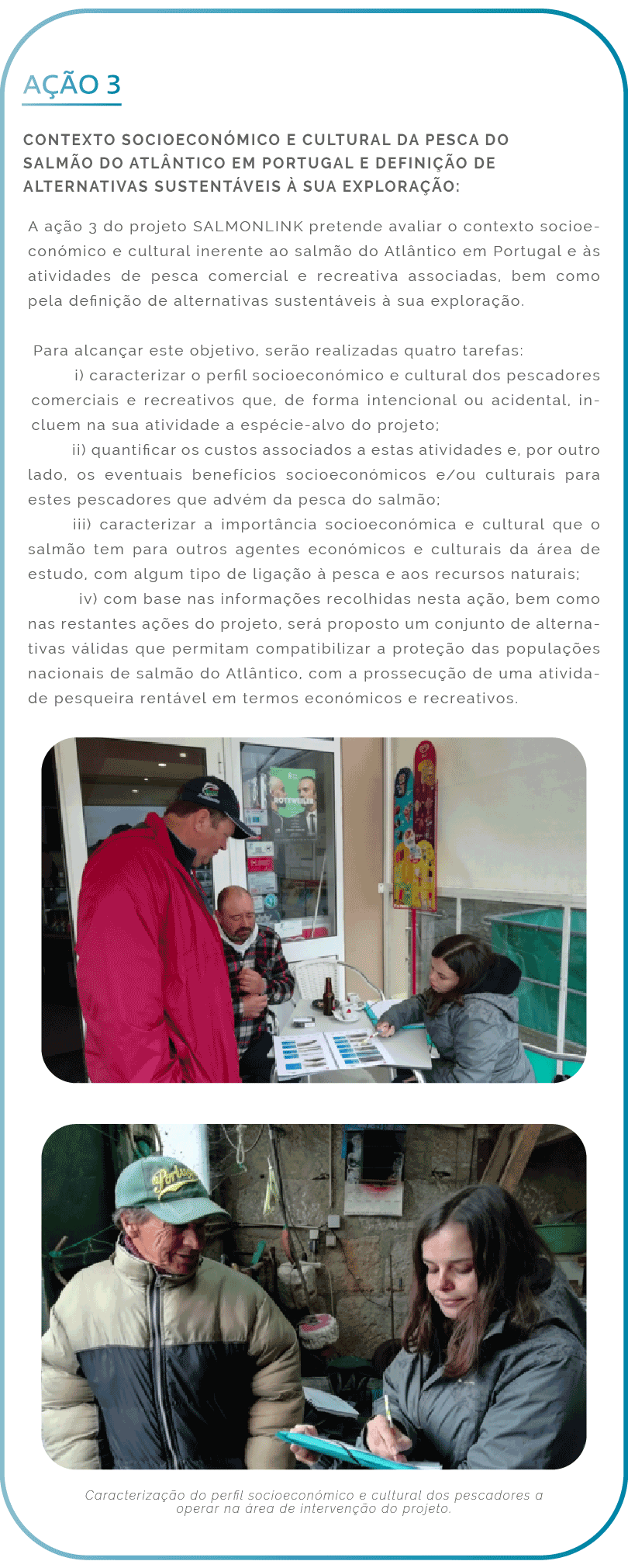 Ação 3. Contexto socioeconómico e cultural da pesca do salmão do Atlântico em Portugal e definição de alternativas sustentáveis à sua exploração: A ação 3 do projeto SALMONLINK pretende avaliar o contexto socioeconómico e cultural inerente ao salmão do Atlântico em Portugal e às atividades de pesca comercial e recreativa associadas, bem como pela definição de alternativas sustentáveis à sua exploração. Para alcançar este objetivo, serão realizadas quatro tarefas: i) caracterizar o perfil socioeconómico e cultural dos pescadores comerciais e recreativos que, de forma intencional ou acidental, incluem na sua atividade a espécie-alvo do projeto; ii) quantificar os custos associados a estas atividades e, por outro lado, os eventuais benefícios socioeconómicos e/ou culturais para estes pescadores que advém da pesca do salmão; iii) caracterizar a importância socioeconómica e cultural que o salmão tem para outros agentes económicos e culturais da área de estudo, com algum tipo de ligação à pesca e aos recursos naturais; iv) com base nas informações recolhidas nesta ação, bem como nas restantes ações do projeto, será proposto um conjunto de alternativas válidas que permitam compatibilizar a proteção das populações nacionais de salmão do Atlântico, com a prossecução de uma atividade pesqueira rentável em termos económicos e recreativos.