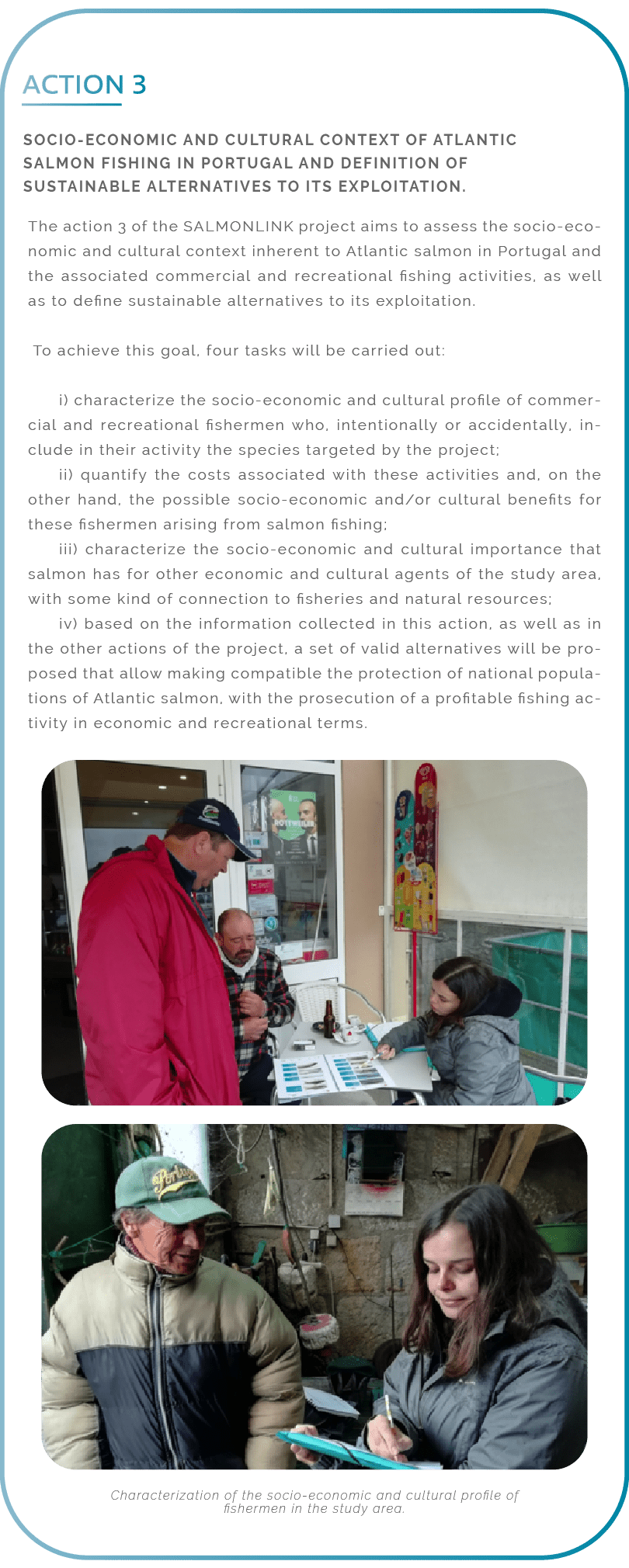 Action 3. Socio-economic and cultural context of Atlantic salmon fishing in Portugal and definition of sustainable alternatives to its exploitation. The action 3 of the SALMONLINK project aims to assess the socio-economic and cultural context inherent to Atlantic salmon in Portugal and the associated commercial and recreational fishing activities, as well as to define sustainable alternatives to its exploitation. To achieve this goal, four tasks will be carried out: i) characterize the socio-economic and cultural profile of commercial and recreational fishermen who, intentionally or accidentally, include in their activity the species targeted by the project; ii) quantify the costs associated with these activities and, on the other hand, the possible socio-economic and/or cultural benefits for these fishermen arising from salmon fishing; iii) characterize the socio-economic and cultural importance that salmon has for other economic and cultural agents of the study area, with some kind of connection to fisheries and natural resources; iv) based on the information collected in this action, as well as in the other actions of the project, a set of valid alternatives will be proposed that allow making compatible the protection of national populations of Atlantic salmon, with the prosecution of a profitable fishing activity in economic and recreational terms.